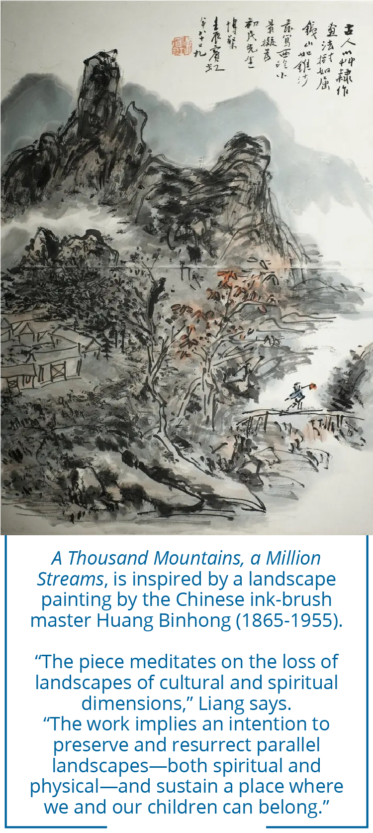 A Thousand Mountains, a Million Streams, is inspired by a landscape painting by the Chinese ink-brush master Huang Binhong (1865-1955). “The piece meditates on the loss of landscapes of cultural and spiritual dimensions,” Liang says.  “The work implies an intention to preserve and resurrect parallel landscapes—both spiritual and physical—and sustain a place where we and our children can belong.”